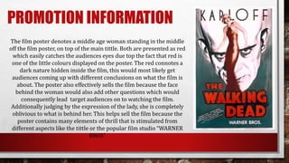 PROMOTION INFORMATION
The film poster denotes a middle age woman standing in the middle
off the film poster, on top of the main tittle. Both are presented as red
which easily catches the audiences eyes due top the fact that red is
one of the little colours displayed on the poster. The red connotes a
dark nature hidden inside the film, this would most likely get
audiences coming up with different conclusions on what the film is
about. The poster also effectively sells the film because the face
behind the woman would also add other questions which would
consequently lead target audiences on to watching the film.
Additionally judging by the expression of the lady, she is completely
oblivious to what is behind her. This helps sell the film because the
poster contains many elements of thrill that is stimulated from
different aspects like the tittle or the popular film studio “WARNER
BROS”
 