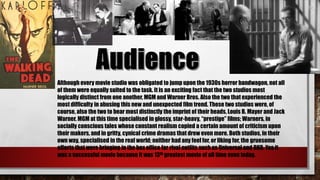 Although every movie studio was obligated to jump upon the 1930s horror bandwagon, not all
of them were equally suited to the task. It is an exciting fact that the two studios most
logically distinct from one another, MGM and Warner Bros. Also the two that experienced the
most difficulty in abusing this new and unexpected film trend. These two studios were, of
course, also the two to bear most distinctly the imprint of their heads, Louis B. Mayer and Jack
Warner. MGM at this time specialised in glossy, star-heavy, “prestige” films; Warners, in
socially conscious tales whose constant realism copied a certain amount of criticism upon
their makers, and in gritty, cynical crime dramas that drew even more. Both studios, in their
own way, specialised in the real world; neither had any feel for, or liking for, the gruesome
efforts that were bringing in the box office for rival outfits such as Universal and RKO. Yes it
was a successful movie because it was 13th greatest movie of all time even today.
 