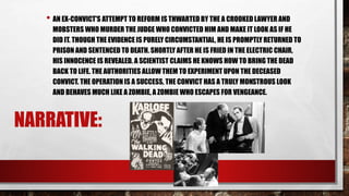 NARRATIVE:
• AN EX-CONVICT'S ATTEMPT TO REFORM IS THWARTED BY THE A CROOKED LAWYER AND
MOBSTERS WHO MURDER THE JUDGE WHO CONVICTED HIM AND MAKE IT LOOK AS IF HE
DID IT. THOUGH THE EVIDENCE IS PURELY CIRCUMSTANTIAL, HE IS PROMPTLY RETURNED TO
PRISON AND SENTENCED TO DEATH. SHORTLY AFTER HE IS FRIED IN THE ELECTRIC CHAIR,
HIS INNOCENCE IS REVEALED. A SCIENTIST CLAIMS HE KNOWS HOW TO BRING THE DEAD
BACK TO LIFE. THE AUTHORITIES ALLOW THEM TO EXPERIMENT UPON THE DECEASED
CONVICT. THE OPERATION IS A SUCCESS, THE CONVICT HAS A TRULY MONSTROUS LOOK
AND BEHAVES MUCH LIKE A ZOMBIE, A ZOMBIE WHO ESCAPES FOR VENGEANCE.
 