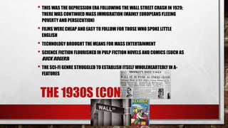 THE 1930S (CONTEXT)
• THIS WAS THE DEPRESSION ERA FOLLOWING THE WALL STREET CRASH IN 1929;
THERE WAS CONTINUED MASS IMMIGRATION (MAINLY EUROPEANS FLEEING
POVERTY AND PERSECUTION)
• FILMS WERE CHEAP AND EASY TO FOLLOW FOR THOSE WHO SPOKE LITTLE
ENGLISH
• TECHNOLOGY BROUGHT THE MEANS FOR MASS ENTERTAINMENT
• SCIENCE FICTION FLOURISHED IN PULP FICTION NOVELS AND COMICS (SUCH AS
BUCK ROGERS)
• THE SCI-FI GENRE STRUGGLED TO ESTABLISH ITSELF WHOLEHEARTEDLY IN A-
FEATURES
 