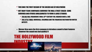 THE HOLLYWOOD FILM
INDUSTRY
• THIS WAS THE FIRST DECADE OF THE GOLDEN AGE OF HOLLYWOOD
• NOT MANY FILMS COMPANIES SURVIVED THE WALL STREET CRASH- SOME
SURVIVED AND OTHERS AMALGAMATED TO FORM 8 LARGE STUDIOS:
• THE BIG FIVE: PARAMOUNT, MGM, 20TH CENTURY FOX, WARNER BROS & RKO
• THE LITTLE THREE: UNIVERSAL, COLUMBIA AND THE FINANCIER/DISTRIBUTOR UNITED
ARTISTS
 Warner Bros were the first company to introduce sound to their features
(however the sound was bad quality) 0
 