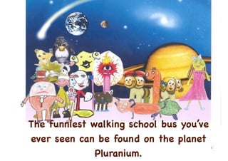 The funniest walking school bus you’ve
ever seen can be found on the planet
                                         1

              Pluranium.
 