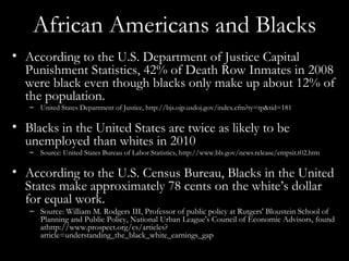 African Americans and Blacks According to the U.S. Department of Justice Capital Punishment Statistics, 42% of Death Row Inmates in 2008 were black even though blacks only make up about 12% of the population. United States Department of Justice, http://bjs.ojp.usdoj.gov/index.cfm?ty=tp&tid=181 Blacks in the United States are twice as likely to be unemployed than whites in 2010 Source: United States Bureau of Labor Statistics, http://www.bls.gov/news.release/empsit.t02.htm According to the U.S. Census Bureau, Blacks in the United States make approximately 78 cents on the white’s dollar for equal work. Source: William M. Rodgers III, Professor of public policy at Rutgers' Bloustein School of Planning and Public Policy, National Urban League's Council of Economic Advisors, found athttp://www.prospect.org/cs/articles?article=understanding_the_black_white_earnings_gap 
