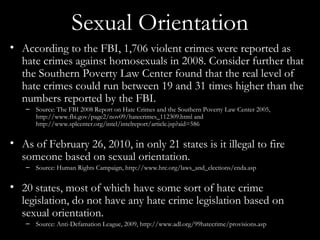 Sexual Orientation According to the FBI, 1,706 violent crimes were reported as hate crimes against homosexuals in 2008. Consider further that the Southern Poverty Law Center found that the real level of hate crimes could run between 19 and 31 times higher than the numbers reported by the FBI. Source: The FBI 2008 Report on Hate Crimes and the Southern Poverty Law Center 2005, http://www.fbi.gov/page2/nov09/hatecrimes_112309.html and http://www.splcenter.org/intel/intelreport/article.jsp?aid=586 As of February 26, 2010, in only 21 states is it illegal to fire someone based on sexual orientation. Source: Human Rights Campaign, http://www.hrc.org/laws_and_elections/enda.asp 20 states, most of which have some sort of hate crime legislation, do not have any hate crime legislation based on sexual orientation. Source: Anti-Defamation League, 2009, http://www.adl.org/99hatecrime/provisions.asp 