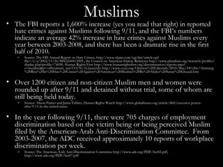 Muslims The FBI reports a 1,600% increase (yes you read that right) in reported hate crimes against Muslims following 9/11, and the FBI’s numbers indicate an average 42% increase in hate crimes against Muslims every year between 2003-2008, and there has been a dramatic rise in the first half of 2010. Source: The FBI Annual Report on Hate Crimes, http://www.sfgate.com/cgi-bin/article.cgi?file=/c/a/2002/11/26/MN224441.DTL, the Council on American-Islamic Relations http://www.pluralism.org/research/profiles/display.php?profile=74090, Human Rights First http://www.humanrightsfirst.org/discrimination/reports.aspx?s=muslims&p=officialstats, and CCUN/Al-Jazeerah: http://www.ccun.org/Opinion%20Editorials/2010/May/24%20o/Alarming%20Rise%20in%20Hate%20Crimes%20Against%20American%20Muslims%20By%20Abdus%20Sattar%20Ghazali.htm Over 1200 citizen and non-citizen Muslim men and women were rounded up after 9/11 and detained without trial, some of whom are still being held today. Source: Alison Parker and Jamie Fellner, Human Rights Watch http://www.globalissues.org/article/460/executive-power-after-9-11-in-the-united-states In the year following 9/11, there were 705 charges of employment discrimination based on the victim being or being perceived Muslim filed by the American-Arab Anti-Discrimination Committee.  From 2003-2007, the ADC received approximately 10 reports of workplace discrimination per week. Source: The American-Arab Anti-Discrimination Committee http://www.adc.org/PDF/hcr02.pdf; http://www.adc.org/PDF/hcr07.pdf 
