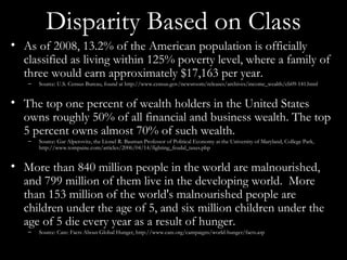 Disparity Based on Class As of 2008, 13.2% of the American population is officially classified as living within 125% poverty level, where a family of three would earn approximately $17,163 per year. Source: U.S. Census Bureau, found at http://www.census.gov/newsroom/releases/archives/income_wealth/cb09-141.html The top one percent of wealth holders in the United States owns roughly 50% of all financial and business wealth. The top 5 percent owns almost 70% of such wealth. Source: Gar Alperovitz, the Lionel R. Bauman Professor of Political Economy at the University of Maryland, College Park, http://www.tompaine.com/articles/2006/04/14/fighting_feudal_taxes.php More than 840 million people in the world are malnourished, and 799 million of them live in the developing world.  More than 153 million of the world's malnourished people are children under the age of 5, and six million children under the age of 5 die every year as a result of hunger. Source: Care: Facts About Global Hunger, http://www.care.org/campaigns/world-hunger/facts.asp  
