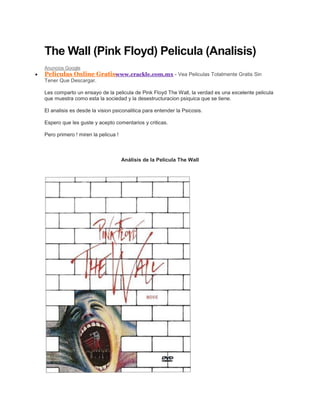 The Wall (Pink Floyd) Pelicula (Analisis)
Anuncios Google
Peliculas Online Gratiswww.crackle.com.mx - Vea Peliculas Totalmente Gratis Sin
Tener Que Descargar.

Les comparto un ensayo de la pelicula de Pink Floyd The Wall, la verdad es una excelente pelicula
que muestra como esta la sociedad y la desestructuracion psiquica que se tiene.

El analisis es desde la vision psiconalitica para entender la Psicosis.

Espero que les guste y acepto comentarios y criticas.

Pero primero ! miren la pelicua !



                                    Análisis de la Película The Wall
 