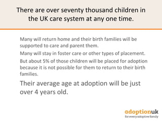 There are over seventy thousand children in
the UK care system at any one time.
Many will return home and their birth families will be
supported to care and parent them.
Many will stay in foster care or other types of placement.
But about 5% of those children will be placed for adoption
because it is not possible for them to return to their birth
families.
Their average age at adoption will be just
over 4 years old.
 