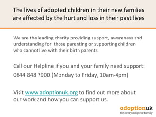 The lives of adopted children in their new families
are affected by the hurt and loss in their past lives
We are the leading charity providing support, awareness and
understanding for those parenting or supporting children
who cannot live with their birth parents.
Call our Helpline if you and your family need support:
0844 848 7900 (Monday to Friday, 10am-4pm)
Visit www.adoptionuk.org to find out more about
our work and how you can support us.
 