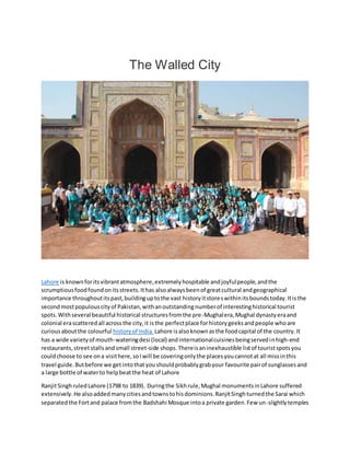 The Walled City
Lahore is knownforitsvibrantatmosphere,extremelyhospitable andjoyfulpeople,andthe
scrumptiousfoodfoundonitsstreets.Ithas alsoalwaysbeenof greatcultural andgeographical
importance throughoutitspast,buildinguptothe vast historyitstoreswithinitsboundstoday.Itisthe
secondmostpopulouscityof Pakistan,withanoutstandingnumberof interestinghistorical tourist
spots.Withseveral beautiful historical structuresfromthe pre-Mughalera,Mughal dynastyeraand
colonial erascatteredall acrossthe city,it isthe perfectplace forhistorygeeksandpeople whoare
curiousaboutthe colourful historyof India. Lahore isalsoknownasthe foodcapital of the country.It
has a wide varietyof mouth-wateringdesi (local) andinternationalcuisinesbeingservedinhigh-end
restaurants,streetstallsandsmall street-side shops.Thereisaninexhaustible listof touristspotsyou
couldchoose to see ona visithere,soIwill be coveringonlythe placesyoucannotat all missinthis
travel guide.Butbefore we get intothatyoushouldprobablygrabyour favourite pairof sunglassesand
a large bottle of waterto helpbeatthe heat of Lahore
RanjitSinghruledLahore (1798 to 1839). Duringthe Sikhrule,Mughal monumentsinLahore suffered
extensively.He alsoadded manycitiesandtownstohisdominions.RanjitSinghturnedthe Sarai which
separatedthe Fortand palace fromthe Badshahi Mosque intoa private garden.Few un-slightlytemples
 