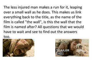 The less injured man makes a run for it, leaping
over a small wall as he does. This makes us link
everything back to the title, as the name of the
film is called "the wall", is this the wall that the
film is named after? All questions that we would
have to wait and see to find out the answers
too.
 
