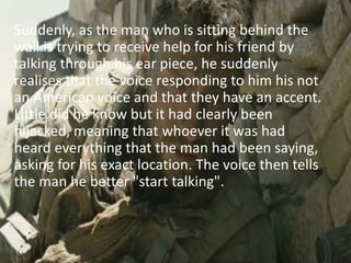 Suddenly, as the man who is sitting behind the
wall is trying to receive help for his friend by
talking through his ear piece, he suddenly
realises that the voice responding to him his not
an American voice and that they have an accent.
Little did he know but it had clearly been
hijacked, meaning that whoever it was had
heard everything that the man had been saying,
asking for his exact location. The voice then tells
the man he better "start talking".
 