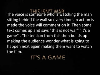 The voice is someone who is watching the man
sitting behind the wall so every time an action is
made the voice will comment on it. Then some
text comes up and says "this is not war" "it's a
game" . The tension from this then builds up
making the audience wonder what is going to
happen next again making them want to watch
the film.
 