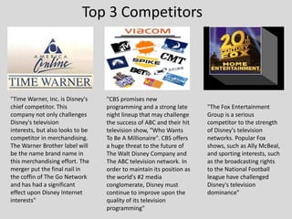 Top 3 Competitors,[object Object],"Time Warner, Inc. is Disney's chief competitor. This company not only challenges Disney's television interests, but also looks to be competitor in merchandising. The Warner Brother label will be the name brand name in this merchandising effort. The merger put the final nail in the coffin of The Go Network and has had a significant effect upon Disney Internet interests",[object Object],"CBS promises new programming and a strong late night lineup that may challenge the success of ABC and their hit television show, "Who Wants To Be A Millionaire". CBS offers a huge threat to the future of The Walt Disney Company and The ABC television network. In order to maintain its position as the world's #2 media conglomerate, Disney must continue to improve upon the quality of its television programming",[object Object],"The Fox Entertainment Group is a serious competitor to the strength of Disney's television networks. Popular Fox shows, such as Ally McBeal, and sporting interests, such as the broadcasting rights to the National Football league have challenged Disney's television dominance",[object Object]
