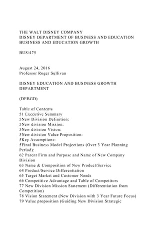 THE WALT DISNEY COMPANY
DISNEY DEPARTMENT OF BUSINESS AND EDUCATION
BUSINESS AND EDUCATION GROWTH
BUS/475
August 24, 2016
Professor Roger Sullivan
DISNEY EDUCATION AND BUSINESS GROWTH
DEPARTMENT
(DEBGD)
Table of Contents
51 Executive Summary
5New Division Definition:
5New division Mission:
5New division Vision:
5New division Value Proposition:
5Key Assumptions:
5Final Business Model Projections (Over 3 Year Planning
Period):
62 Parent Firm and Purpose and Name of New Company
Division
63 Name & Composition of New Product/Service
64 Product/Service Differentiation
65 Target Market and Customer Needs
66 Competitive Advantage and Table of Competitors
77 New Division Mission Statement (Differentiation from
Competition)
78 Vision Statement (New Division with 3 Year Future Focus)
79 Value proposition (Guiding New Division Strategic
 