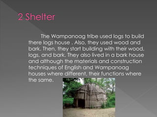 The Wampanoag tribe used logs to build
there logs house . Also, they used wood and
bark. Then, they start building with their wood,
logs, and bark. They also lived in a bark house
and although the materials and construction
techniques of English and Wampanoag
houses where different, their functions where
the same.
 