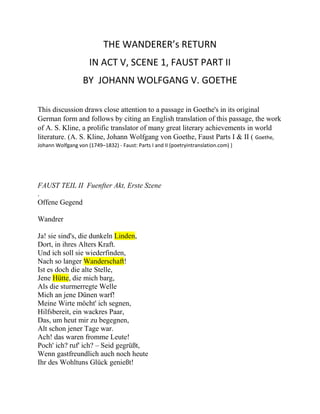THE WANDERER’s RETURN
IN ACT V, SCENE 1, FAUST PART II
BY JOHANN WOLFGANG V. GOETHE
This discussion draws close attention to a passage in Goethe's in its original
German form and follows by citing an English translation of this passage, the work
of A. S. Kline, a prolific translator of many great literary achievements in world
literature. (A. S. Kline, Johann Wolfgang von Goethe, Faust Parts I & II ( Goethe,
Johann Wolfgang von (1749–1832) - Faust: Parts I and II (poetryintranslation.com) )
FAUST TEIL II Fuenfter Akt, Erste Szene
.
Offene Gegend
Wandrer
Ja! sie sind's, die dunkeln Linden,
Dort, in ihres Alters Kraft.
Und ich soll sie wiederfinden,
Nach so langer Wanderschaft!
Ist es doch die alte Stelle,
Jene Hütte, die mich barg,
Als die sturmerregte Welle
Mich an jene Dünen warf!
Meine Wirte möcht' ich segnen,
Hilfsbereit, ein wackres Paar,
Das, um heut mir zu begegnen,
Alt schon jener Tage war.
Ach! das waren fromme Leute!
Poch' ich? ruf' ich? – Seid gegrüßt,
Wenn gastfreundlich auch noch heute
Ihr des Wohltuns Glück genießt!
 