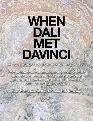 WHEN
DALI
MET
DAVINCIAn epic melding of two unconventional minds inspires.
From fundamental mathematics and science, to artistic
invention and innovation, the exhibit is a profound
compilation of how two geniuses wielded a world of
information into inspiring legacies.
See Whats New at the Salvador Dali Museum
 