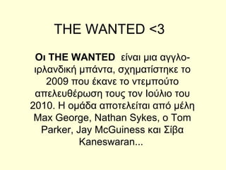THE WANTED <3
 Oι THE WANTED  είναι μια αγγλο-
 ιρλανδική μπάντα, σχηματίστηκε το
    2009 που έκανε το ντεμπούτο
 απελευθέρωση τους τον Ιούλιο του
2010. Η ομάδα αποτελείται από μέλη
 Max George, Nathan Sykes, ο Tom
   Parker, Jay McGuiness και Σίβα
            Kaneswaran...
 
