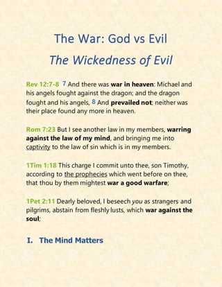 The War: God vs Evil
The Wickedness of Evil
Rev 12:7-8 7 And there was war in heaven: Michael and
his angels fought against the dragon; and the dragon
fought and his angels, 8 And prevailed not; neither was
their place found any more in heaven.
Rom 7:23 But I see another law in my members, warring
against the law of my mind, and bringing me into
captivity to the law of sin which is in my members.
1Tim 1:18 This charge I commit unto thee, son Timothy,
according to the prophecies which went before on thee,
that thou by them mightest war a good warfare;
1Pet 2:11 Dearly beloved, I beseech you as strangers and
pilgrims, abstain from fleshly lusts, which war against the
soul;
I. The Mind Matters
 