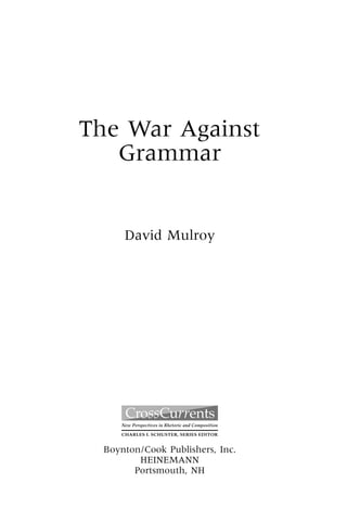 0094T_fm_i-xvi 17/07/2003 18:34 PM Page iii




                     The War Against
                        Grammar


                                  David Mulroy




                                 New Perspectives in Rhetoric and Composition

                                 CHARLES I. SCHUSTER, SERIES EDITOR


                           Boynton/Cook Publishers, Inc.
                                  HEINEMANN
                                 Portsmouth, NH
 