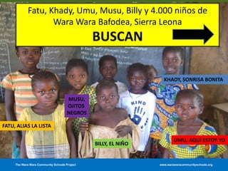 The Wara Wara Community Schools Project www.warawaracommunityschools.org
FATU, ALIAS LA LISTA
BILLY, EL NIÑO
UMU, AQUÍ ESTOY YO
KHADY, SONRISA BONITA
Fatu, Khady, Umu, Musu, Billy y 4.000 niños de
Wara Wara Bafodea, Sierra Leona
BUSCAN
MUSU,
OJITOS
NEGROS
 