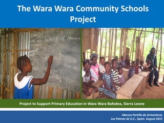 The Wara Wara Community Schools
            Project




Project to Support Primary Education in Wara Wara Bafodea, Sierra Leone

                                                           Marcos Portillo de Armenteras
                                                   Las Palmas de G.C., Spain. August 2012
 