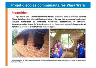 Projet d’écoles communautaires Wara Wara

  Proposi4on	
  
       Agir	
   dans	
   8	
   des	
   16	
   écoles	
   communautaires*	
   existantes	
   dans	
   la	
   province	
   de	
   Wara	
  
   Wara	
  Bafodea	
  grâce	
  à	
  la	
  mobilisa4on	
  sociale	
  et	
  l’usage	
  des	
  ressources	
  locales	
  avec	
  
   l’objeCf	
   d’améliorer	
   les	
   condi4ons	
   matérielles,	
   académiques	
   et	
   sanitaires.	
  	
  
   Forma4on	
  universitaire	
  de	
  50	
  ins4tuteurs.	
  Il	
  est	
  également	
  souhaité	
  d’augmenter	
  et	
  
   for4ﬁer	
  la	
  présence	
  d’ins4tutrices	
  dans	
  les	
  écoles.	
  




*	
  “communautaires”	
  se	
  réfère	
  aux	
  ini)a)ves	
  mises	
  en	
  place	
  par	
  les	
  popula)ons	
  rurales	
  elles-­‐mêmes,	
  en	
  marge	
  du	
  réseau	
  oﬃciel	
  
des	
  écoles	
  publiques.	
  	
  
 