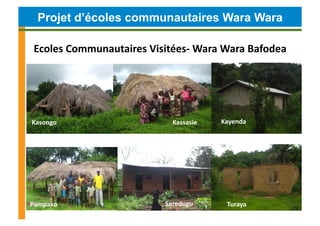 Projet d’écoles communautaires Wara Wara

 Ecoles	
  Communautaires	
  Visitées-­‐	
  Wara	
  Wara	
  Bafodea	
  




Kasongo	
                              Kassasie	
     Kayenda	
  




Pampako	
                            Seredugu	
         Turaya	
  
 