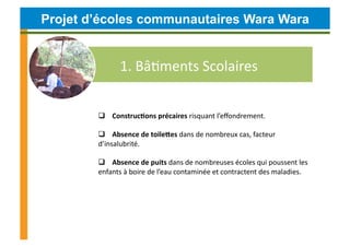 Projet d’écoles communautaires Wara Wara


                   1.	
  BâCments	
  Scolaires	
  


         	
  	
  	
  	
  Construc4ons	
  précaires	
  risquant	
  l’eﬀondrement.	
  

         	
  	
  	
  	
  Absence	
  de	
  toilekes	
  dans	
  de	
  nombreux	
  cas,	
  facteur	
  
        d’insalubrité.	
  

         	
  	
  	
  	
  Absence	
  de	
  puits	
  dans	
  de	
  nombreuses	
  écoles	
  qui	
  poussent	
  les	
  
        enfants	
  à	
  boire	
  de	
  l’eau	
  contaminée	
  et	
  contractent	
  des	
  maladies.	
  
 