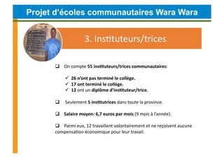 Projet d’écoles communautaires Wara Wara


                                3.	
  InsCtuteurs/trices	
  	
  

       	
  	
  	
  	
  On	
  compte	
  55	
  ins4tuteurs/trices	
  communautaires:	
  

               	
  	
  26	
  n’ont	
  pas	
  terminé	
  le	
  collège.	
  	
  	
  
               	
  	
  17	
  ont	
  terminé	
  le	
  collège.	
  
               	
  	
  12	
  ont	
  un	
  diplôme	
  d’ins4tuteur/trice.	
  

       	
  	
  	
  	
  	
  Seulement	
  5	
  ins4tutrices	
  dans	
  toute	
  la	
  province.	
  

       	
  	
  	
  	
  Salaire	
  moyen:	
  6,7	
  euros	
  par	
  mois	
  (9	
  mois	
  à	
  l’année).	
  	
  

       	
  	
  	
  	
  Parmi	
  eux,	
  12	
  travaillent	
  volontairement	
  et	
  ne	
  reçoivent	
  aucune	
  
      compensaCon	
  économique	
  pour	
  leur	
  travail.	
  
 
