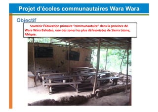 Projet d’écoles communautaires Wara Wara

      Soutenir	
  l’éduca4on	
  primaire	
  “communautaire”	
  dans	
  la	
  province	
  de	
  
  Wara	
  Wara	
  Bafodea,	
  une	
  des	
  zones	
  les	
  plus	
  défavorisées	
  de	
  Sierra	
  Léone,	
  
  Afrique.	
  
 