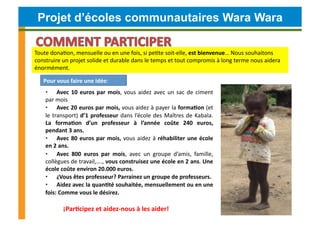 Projet d’écoles communautaires Wara Wara

Toute	
  donaCon,	
  mensuelle	
  ou	
  en	
  une	
  fois,	
  si	
  peCte	
  soit-­‐elle,	
  est	
  bienvenue…	
  Nous	
  souhaitons	
  
construire	
  un	
  projet	
  solide	
  et	
  durable	
  dans	
  le	
  temps	
  et	
  tout	
  compromis	
  à	
  long	
  terme	
  nous	
  aidera	
  
énormément.	
  	
  	
  	
  

     Pour	
  vous	
  faire	
  une	
  idée:	
  
       •  Avec	
   10	
   euros	
   par	
   mois,	
   vous	
   aidez	
   avec	
   un	
   sac	
   de	
   ciment	
  
       par	
  mois	
  
       •  Avec	
  20	
  euros	
  par	
  mois,	
  vous	
  aidez	
  à	
  payer	
  la	
  forma4on	
  (et	
  
       le	
   transport)	
   d’1	
   professeur	
   dans	
   l’école	
   des	
   Maîtres	
   de	
   Kabala.	
  
       La	
   forma4on	
   d’un	
   professeur	
   à	
   l’année	
   coûte	
   240	
   euros,	
  
       pendant	
  3	
  ans.	
  	
  
       •  Avec	
   80	
   euros	
   par	
   mois,	
   vous	
   aidez	
   à	
   réhabiliter	
   une	
   école	
  
       en	
  2	
  ans.	
  	
  
       •  Avec	
   800	
   euros	
   par	
   mois,	
   avec	
   un	
   groupe	
   d’amis,	
   famille,	
  
       collègues	
   de	
   travail,….,	
   vous	
   construisez	
   une	
   école	
   en	
   2	
   ans.	
   Une	
  
       école	
  coûte	
  environ	
  20.000	
  euros.	
  
       •  ¿Vous	
  êtes	
  professeur?	
  Parrainez	
  un	
  groupe	
  de	
  professeurs.	
  
       •  Aidez	
  avec	
  la	
  quan4té	
  souhaitée,	
  mensuellement	
  ou	
  en	
  une	
  
       fois:	
  Comme	
  vous	
  le	
  désirez.	
  

   	
  	
  	
  	
  	
  	
  	
  	
  	
  	
  	
  	
  	
  	
  ¡Par4cipez	
  et	
  aidez-­‐nous	
  à	
  les	
  aider!	
  
 