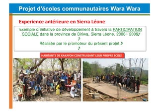 Projet d’écoles communautaires Wara Wara

Experience	
  antérieure	
  en	
  Sierra	
  Léone	
  	
  
Exemple d’initiative de développement à travers la PARTICIPATION
 SOCIALE dans la province de Biriwa, Sierra Léone. 2008- 2009
                                
          Réalisée par le promoteur du présent projet.
                                
              HABITANTS	
  DE	
  KAKAYOH	
  CONSTRUISANT	
  LEUR	
  PROPRE	
  ECOLE	
  




                  Escuela	
  de	
  Kakayoh	
  
 