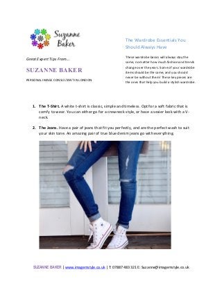SUZANNE BAKER	|	www.imagemstyle.co.uk	|	T:	07887	483	321	E:	Suzanne@imagemstyle.co.uk	
	
	
The	Wardrobe	Essentials	You	
Should	Always	Have	
These	wardrobe	basics	will	always	stay	the	
same,	no	matter	how	much	fashion	and	trends	
change	over	the	years.	Some	of	your	wardrobe	
items	should	be	the	same,	and	you	should	
never	be	without	them!	These	key	pieces	are	
the	ones	that	help	you	build	a	stylish	wardrobe.			
	
	
1. The	T-Shirt.	A	white	t-shirt	is	classic,	simple	and	timeless.	Opt	for	a	soft	fabric	that	is	
comfy	to	wear.	You	can	either	go	for	a	crewneck	style,	or	have	a	sexier	look	with	a	V-
neck.		
	
2. The	Jeans.	Have	a	pair	of	jeans	that	fit	you	perfectly,	and	are	the	perfect	wash	to	suit	
your	skin	tone.	An	amazing	pair	of	true	blue	denim	jeans	go	with	everything.			
	
	
	
	 	
Great	Expert	Tips	From…		
SUZANNE BAKER
PERSONAL	IMAGE	CONSULTANT	IN	LONDON	
 