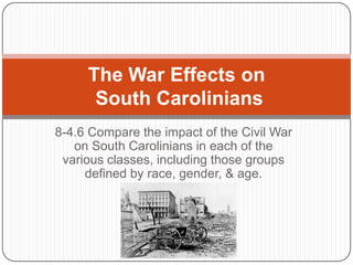 8-4.6 Compare the impact of the Civil War
on South Carolinians in each of the
various classes, including those groups
defined by race, gender, & age.
The War Effects on
South Carolinians
 