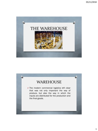 05/11/2018
1
THE WAREHOUSE
WAREHOUSE
O The modern commercial logistics left clear
that was not only important the way of
produce, but also the way in which the
inputs are distributed for the production and
the final goods.
 