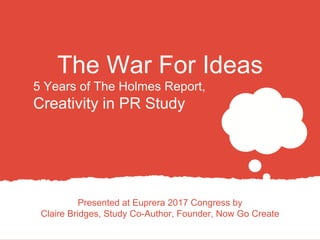 The War For Ideas
Presented at Euprera 2017 Congress by
Claire Bridges, Study Co-Author, Founder, Now Go Create
5 Years of The Holmes Report,
Creativity in PR Study
 