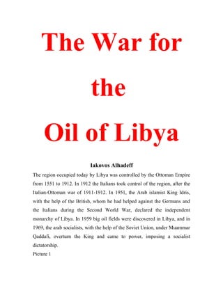 The War for
the
Oil of Libya
Iakovos Alhadeff
The region occupied today by Libya was controlled by the Ottoman Empire
from 1551 to 1912. In 1912 the Italians took control of the region, after the
Italian-Ottoman war of 1911-1912. In 1951, the Arab islamist King Idris,
with the help of the British, whom he had helped against the Germans and
the Italians during the Second World War, declared the independent
monarchy of Libya. In 1959 big oil fields were discovered in Libya, and in
1969, the arab socialists, with the help of the Soviet Union, under Muammar
Qaddafi, overturn the King and came to power, imposing a socialist
dictatorship.
Picture 1
 