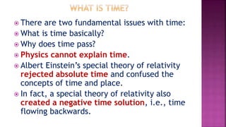  There are two fundamental issues with time:
 What is time basically?
 Why does time pass?
 Physics cannot explain tim...