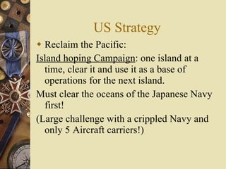 US Strategy Reclaim the Pacific:  Island hoping Campaign : one island at a time, clear it and use it as a base of operations for the next island. Must clear the oceans of the Japanese Navy first!  (Large challenge with a crippled Navy and only 5 Aircraft carriers!) 