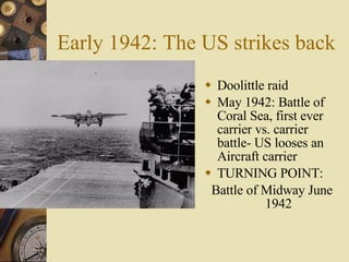 Early 1942: The US strikes back Doolittle raid May 1942: Battle of Coral Sea, first ever carrier vs. carrier battle- US looses an Aircraft carrier TURNING POINT: Battle of Midway June 1942 
