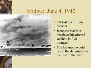 Midway June 4, 1942 US lost one of four carriers Japanese lost four irreplaceable aircraft carriers in five minutes! The Japanese would be on the defensive for the rest of the war. 