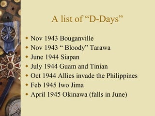 A list of “D-Days” Nov 1943 Bouganville  Nov 1943 “ Bloody” Tarawa  June 1944 Siapan July 1944 Guam and Tinian Oct 1944 Allies invade the Philippines Feb 1945 Iwo Jima April 1945 Okinawa (falls in June) 