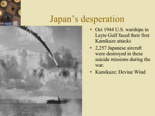 Japan’s desperation Oct 1944 U.S. warships in Leyte Gulf faced their first Kamikaze attacks 2,257 Japanese aircraft were destroyed in these suicide missions during the war.  Kamikaze: Devine Wind 