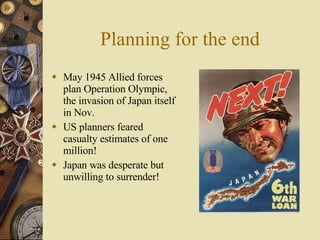 Planning for the end May 1945 Allied forces plan Operation Olympic, the invasion of Japan itself in Nov. US planners feared casualty estimates of one million! Japan was desperate but unwilling to surrender! 