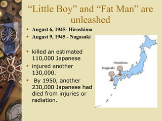 “Little Boy” and “Fat Man” are unleashed August 6, 1945- Hiroshima August 9, 1945 - Nagasaki killed an estimated 110,000 Japanese  injured another 130,000. By 1950, another 230,000 Japanese had died from injuries or radiation.   