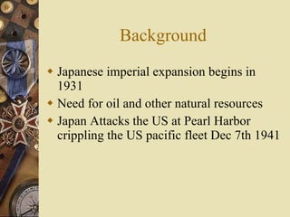 Background Japanese imperial expansion begins in 1931 Need for oil and other natural resources Japan Attacks the US at Pearl Harbor crippling the US pacific fleet Dec 7th 1941 