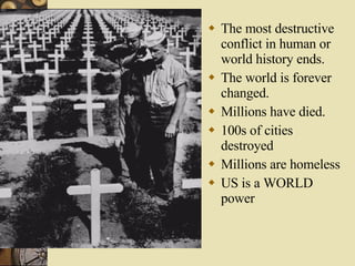 The most destructive conflict in human or world history ends. The world is forever changed. Millions have died. 100s of cities destroyed Millions are homeless US is a WORLD power 