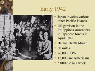 Early 1942 Japan invades various other Pacific Islands US garrison in the Philippines surrenders to Japanese forces in April 1942 Bataan Death March: 60 miles 76,000 POW  12,000 are Americans 5,000 die in a week 